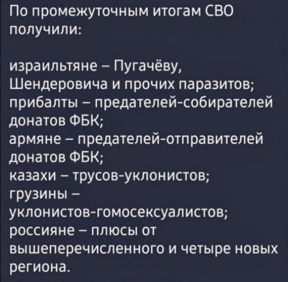 По промежуточным итогам СВО получили израильтяне Пугачёву Шендеровича и прочих паразитов прибалты предателей собирателей донатов ФБК армяне предателейютправитепей донатов ФБК казахи трусовуклонистов грузины уклонистовгомосексуалистов РОССИЯНЕ ПЛЮСЫ ОТ вышеперечисленного и четыре новых региона