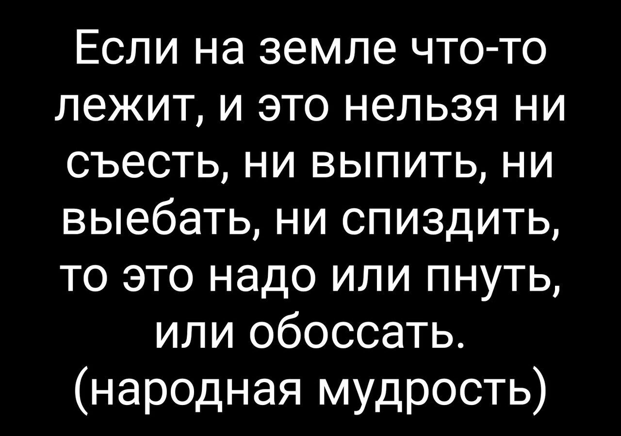 Если на земле что то лежит и это нельзя ни съесть ни выпить ни выебать ни спиздить то это надо или пнуть или обоссать народная мудрость