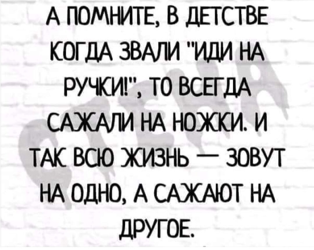 А ПОМЪИТЕ В ДЕТСТВЕ КОГДА ЗВАПИ ИДИ НА РУЧКИ ТО ВСБдА САЖАЛИ НА НШЮСИ И ТАК ВСЮ ЖИЗНЬ _ ЗОВУТ НА ОДНО А САЖАЮТ НА дРУГОЕ