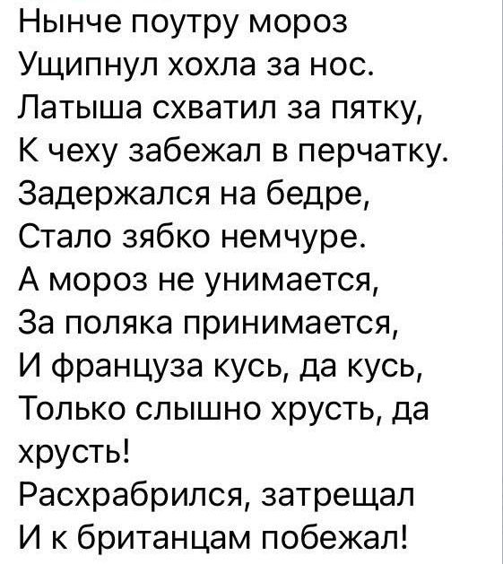 Нынче поутру мороз Ущипнуп хохла за нос Латыша схватил за пятку к чеху забежал в перчатку Задержался на бедре Стало зябко немчуре А мороз не унимается За поляка принимается И француза кусь да кусь Только слышно хрусть да хрусть Расхрабрился затрещал И к британцам побежал