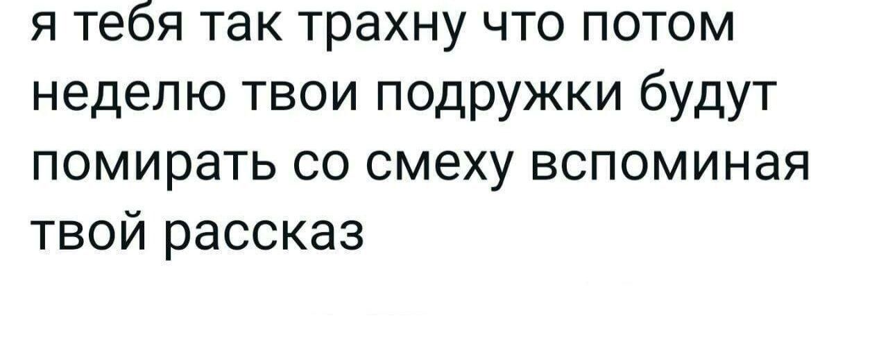 я тебя так трахну что потом неделю твои подружки будут помирать со смеху вспоминая твой рассказ