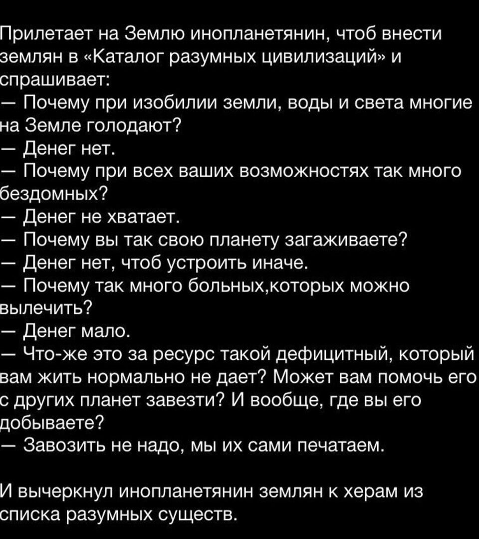 Прилетает на Землю инопланетянин чтоб внести землян в Каталог разумных цивилизаций и спрашивает Почему при изобилии земли воды и света многие на Земле голодают денег нет Почему при всех ваших возможностях так много бездомных Денег не хватает Почему вы так свою ппанету загаживаете Денег нет чтоб устроить иначе Почему так много 6ольныхкоторых можно вылечить Денег мало Чтоже это за ресурс такой дефиц