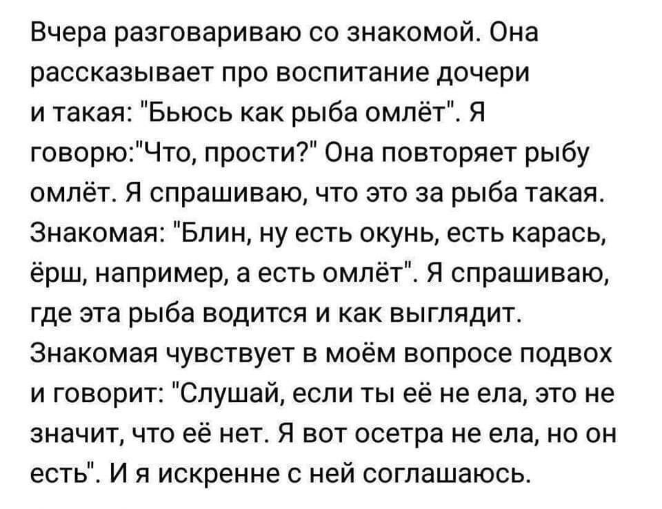 Вчера разговариваю со знакомой Она рассказывает про воспитание дочери и такая Бьюсь как рыба омлёт Я говорюЧто прости Она повторяет рыбу омлёт Я спрашиваю что это за рыба такая Знакомая Блин ну есть окунь есть карась ёрш например а есть омлёт Я спрашиваю где эта рыба водится и как выглядит Знакомая чувствует в моём вопросе подвох и говорит Слушай если ты её не ела это не значит что её нет Я вот ос