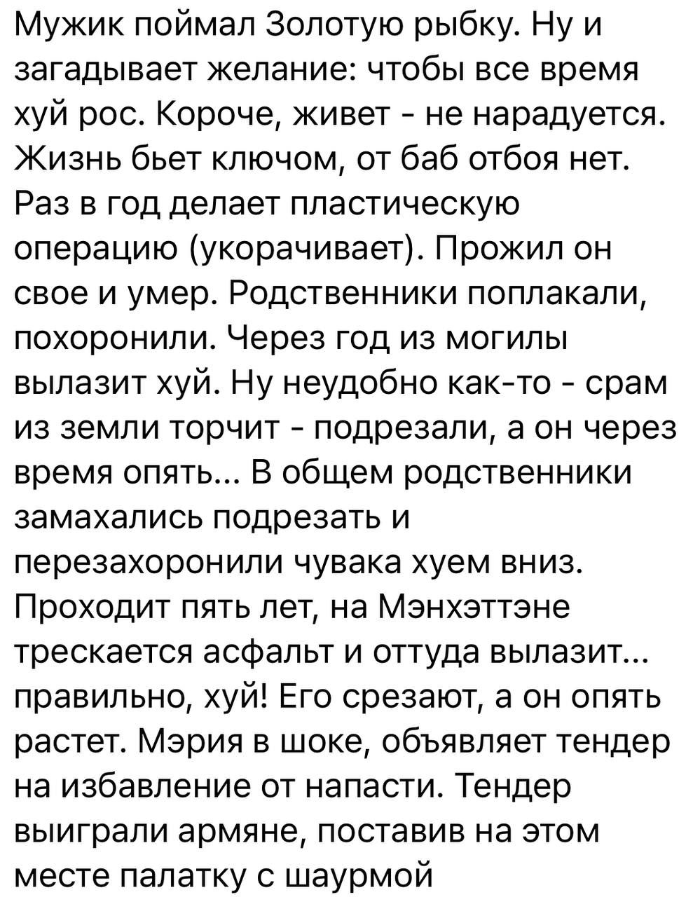Мужик поймал Золотую рыбку Ну и загадывает желание чтобы все время хуй рос Короче живет не нарадуется Жизнь бьет ключом от баб отбоя нет Раз в год делает пластическую операцию укорачивает Прожил он свое и умер Родственники поплакапи похоронили Через год из могилы вылазит хуйо Ну неудобно както срам из земли торчит подрезали а он через время опять В общем родственники замахались подрезать и перезах