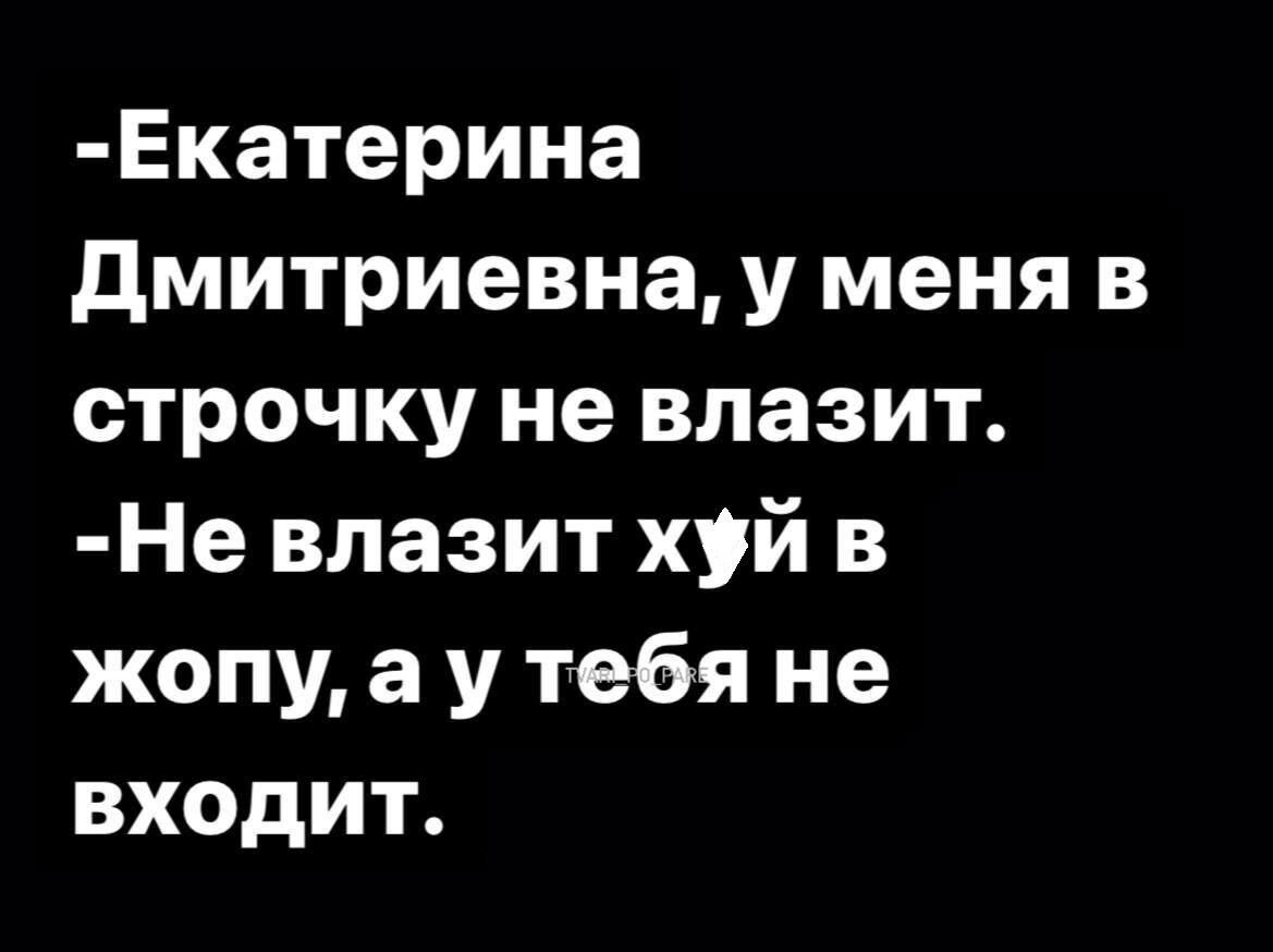 Екатерина дмитриевна у меня в строчку не влазит Не влазит хуй в жопу а у тебя не входит