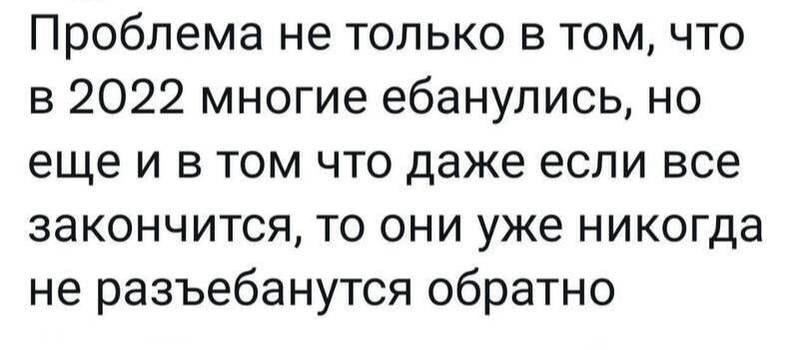 Проблема не только в том что в 2022 многие ебанулись но еще и в том что даже если все закончится то они уже никогда не разъебанутся обратно