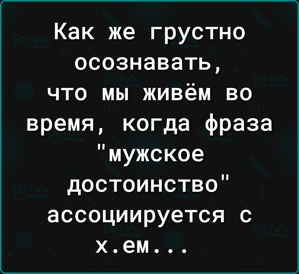 Как же грустно осознавать что мы живём во время когда фраза мужское достоинство ассоциируется с хем