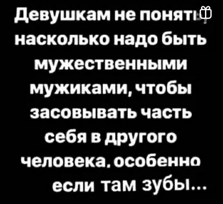 девушкам не понятпф насколько надо быть мужественными мужиками чтобы засовывать часть себя в другого человека особенно если там зубы