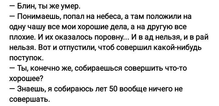 Блин ты же умер Понимаешь помп на небеса ь тьм положили на одну чашу все мои хорошие дела а на другую все плохие и их оказалось поровну и в ад нельзя и в рай нельзя Вот и отпустили чтоб совершил какой нибудь поступок Ты конечно же собираешься совершить чтою хорашее _ Знаешь я собираюсь не 50 вообще ничего не совершать