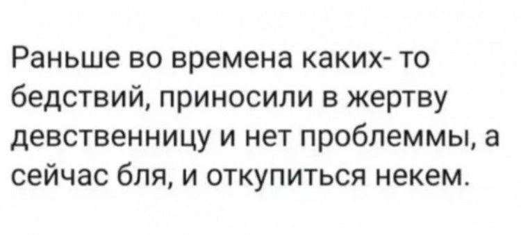 Раньше во времена каких то бедствий приносили в жертву девственницу и нет проблеммы а сейчас бля и откупиться некем