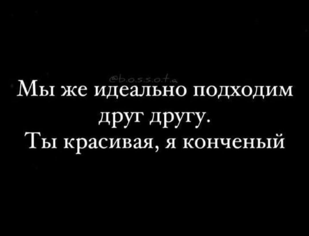 МЫ же идеально ПОДХОДИМ друг дРУГУ Ты красивая я конченый