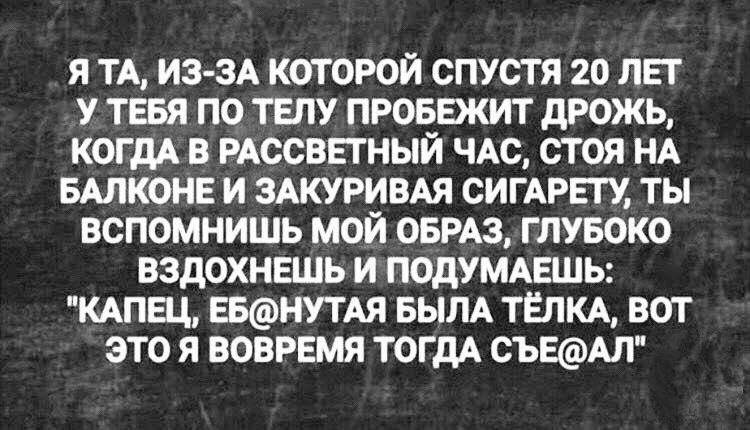 Я ТА ИЗ ЗА КОТОРОЙ СПУСТЯ 20 ЛЕТ У ТЩ ПО ТЕЛУ ПРОБЕЖИТ дРОЖЬ КОГ дА В РАССВЕТНЫЙ ЧАС СТОЯ НА БАЛКОНЕ И ЗАКУРИВАЯ СИГАРЕГУ ТЫ ВСПОМНИШЬ МОЙ ОБРАЗ ГЛУБОКО ВЗДОХНЕШЬ И ПОДУМАЕШЬ КАПЕЦ ЕБНУТАЯ БЫЛА ТЁЛКА ВОТ ЭТО Я ВОВРЕМЯ ТОГДА ОЪЕАЛ
