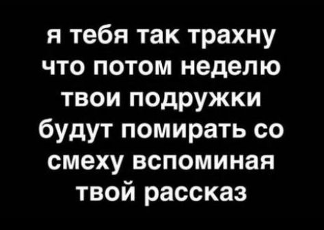 я тебя так трахну что потом неделю твои подружки будут помирать со смеху вспоминая твой рассказ