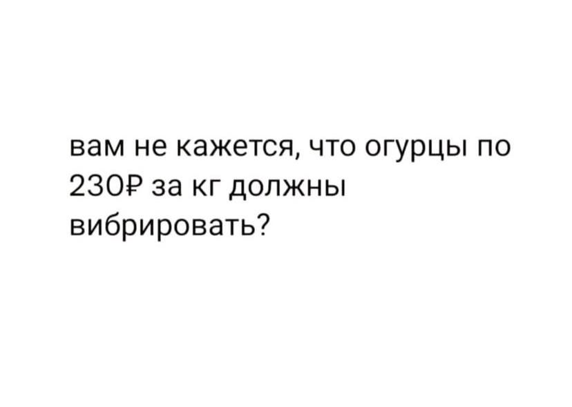 вам не кажется что огурцы по 2309 за кг должны вибрировать