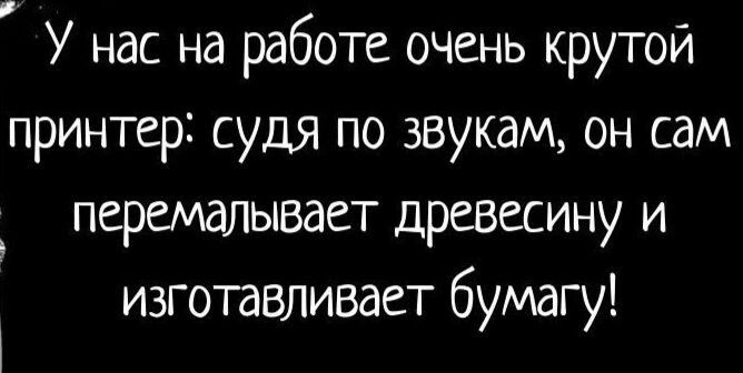 У нас на работе очень крутой принтер судя по звукам он сам перемалывает древесину и изготавливает бумагу