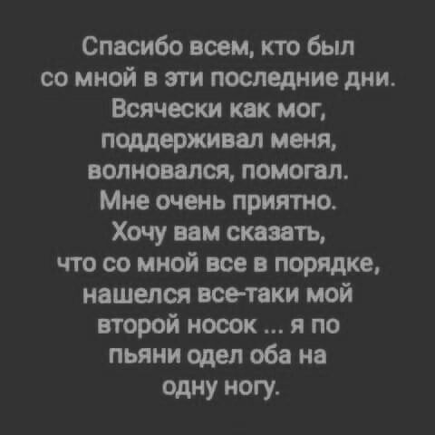 Спасибо всем кто был со мной в эти последние дни Всячески как мог поддерживал меня волновался помогал Мне очень приятно Хочу вам сказать что со мной все в порядке нашштся все таки мой второй носок я по пьяни одел оба на одну ногу