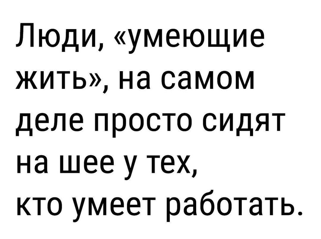 Люди умеющие жить на самом деле просто сидят на шее у тех кто умеет работать