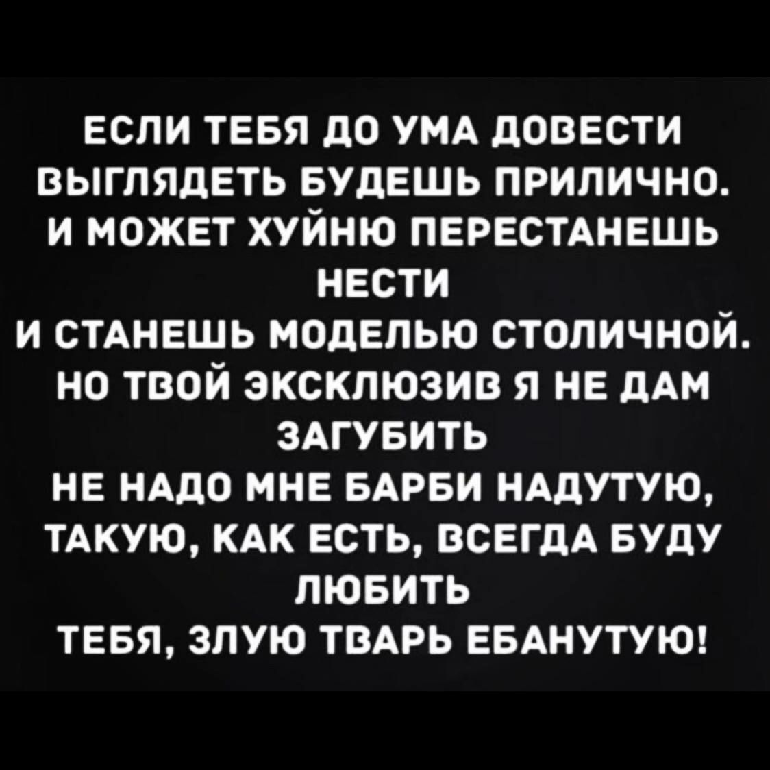 ЕСЛИ ТЕБЯ дО УМА дОВЕСТИ ВЫГПЯДЕТЬ БУДЕШЬ ПРИПИЧНО И МОЖЕТ ХУЙНЮ ПЕРЕСТАНЕШЬ НЕСТИ И СТАНЕШЬ МОдЕПЫО СТОПИЧНОЙ НО ТВОЙ ЭКСКЛЮЗИВ Я НЕ дАМ ЗАГУБИТЬ НЕ НАДО МНЕ БАРБИ НАДУТУЮ ТАКУЮ КАК ЕСТЬ ВСЕГДА БУДУ ЛЮБИТЬ ТЕБЯ ЗПУЮ ТВАРЬ ЕБАНУТУЮ