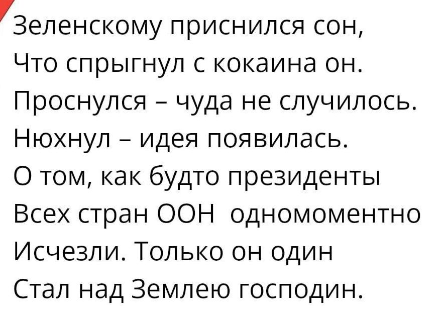 Зеленскому приснился сон Что спрыгнул с кокаина он Проснулся чуда не случилось Нюхнул идея появилась О том как будто президенты Всех стран ООН одномоментно Исчезли Только он один Стал над Землею господин