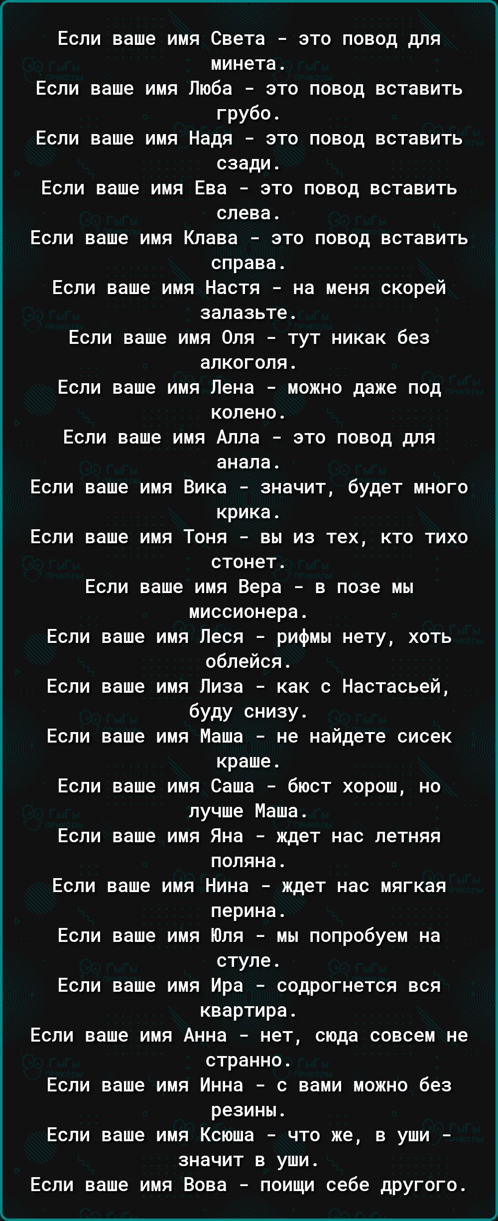 Если ваше имя Света это повод для минетат Если ваше имя Люба это повод вставить грубо Если ваше имя Надя это повод вставить сзади Если ваше имя Ева это повод вставить слева Если ваше имя Клава это повод вставить справа Если ваше имя Настя на меня скорей залазьтет Если ваше имя Оля тут никак без алкоголя Если ваше имя Лена мохио даже под колено Если ваше имя Алла это повод для анапа Если ваше имя В