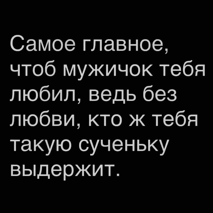 Самое главное чтоб мужичок тебя любил ведь без любви кто ж тебя такую сученьку выдержит