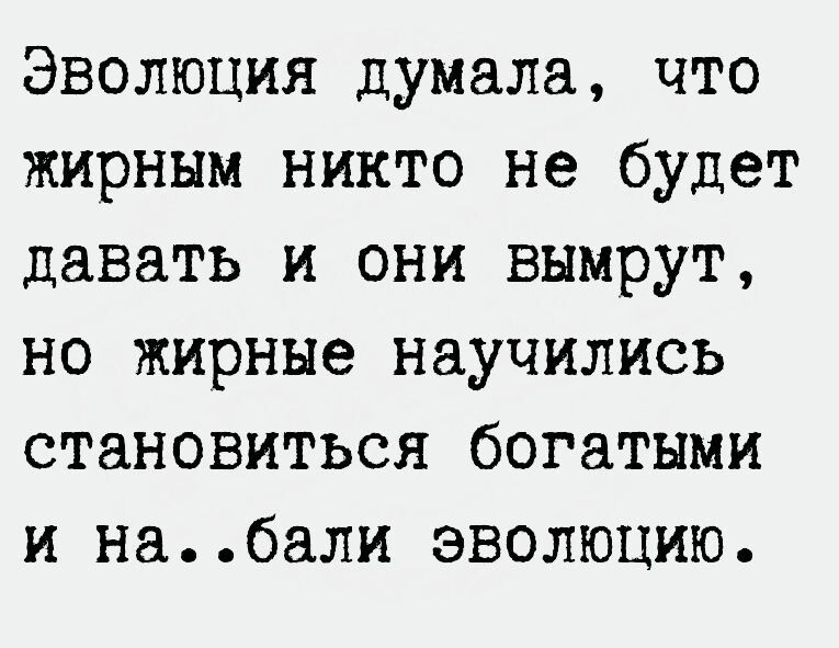 Эволюция думала что жирным никто не будет давать и они вымрут но жирные научились становиться богатыми и набали эволюцию