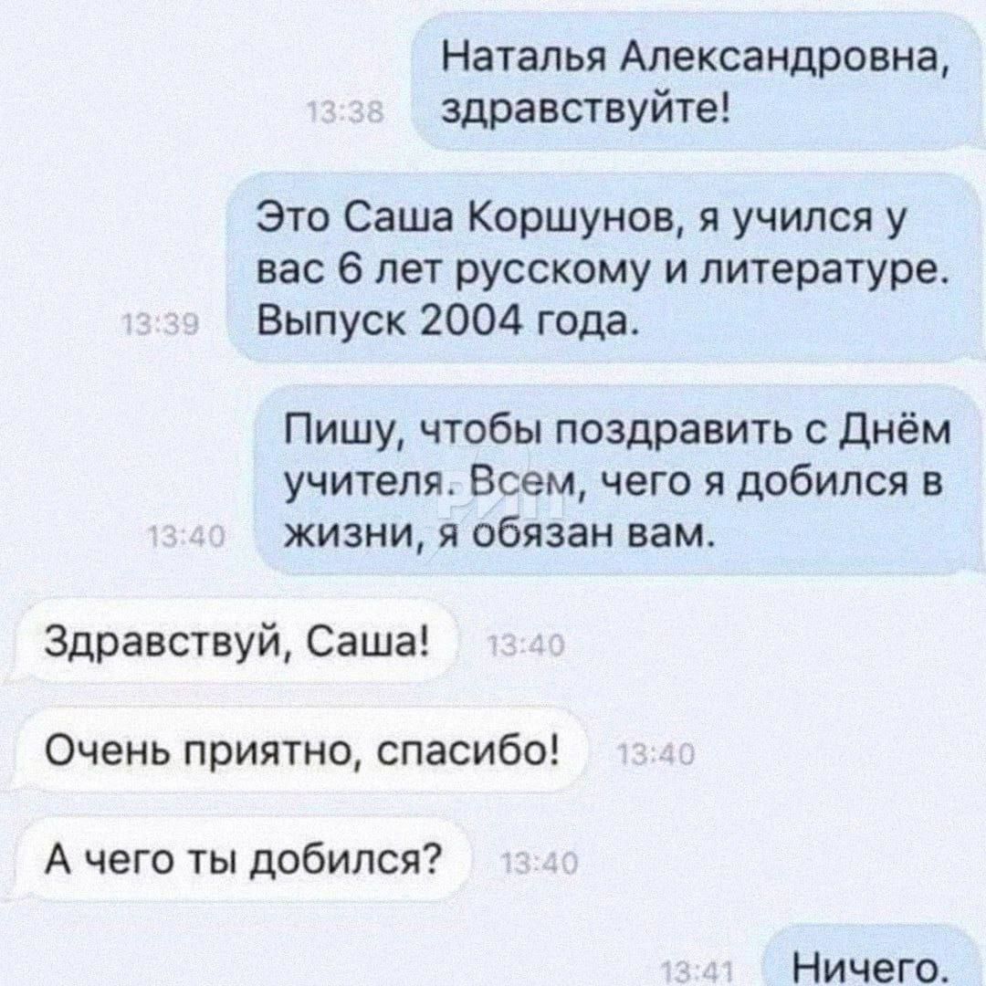 Наталья Александровна здравствуйте Эти Саша Коршунов я учился у вас 6 лет русскому и литературе Выпуск 2004 года Пишу чтобы поздравить с днём учителя Всем чего я добился в жизни я обязан вам Здравствуй Саша Очень приятно спасибо А чего ты добился НИЧЕГО