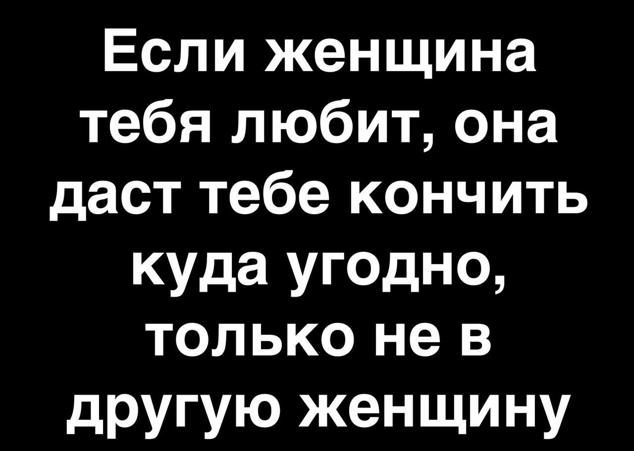 Если женщина тебя любит она дает тебе кончить куда угодно ТОЛЬКО не В другую женщину
