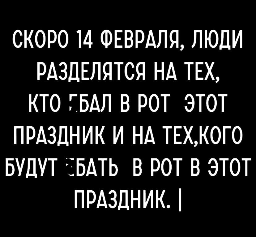 СКОРО 14 ФЕВРАЛЯ ЛЮДИ РАЗДЕЛЯТСЯ НА ТЕХ КТО ГБАЛ В РОТ ЭТОТ ПРАЗДНИК И НА ТЕХКОГО БУДУТ ЕБАТЬ В РОТ В ЭТОТ ПРАЗДНИК