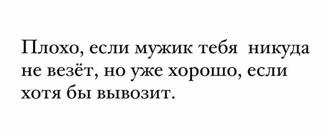 Плохо если мужик тебя никуда не везёт но уже хорошо если хотя бы вывозит