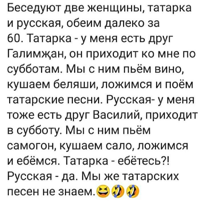 Беседуют две женщины татарка и русская обеим далеко за 60 Татарка у меня есть друг Галимжан он приходит ко мне по субботам Мы с ним пьём вино кушаем беляши ложимся и поём татарские песни Русская у меня тоже есть друг Василий приходит в субботу Мы с ним пьём самогон кушаем сало ложимся и ебёмсяс Татарка ебётесь Русская да Мы же татарских песен не знаемэоо