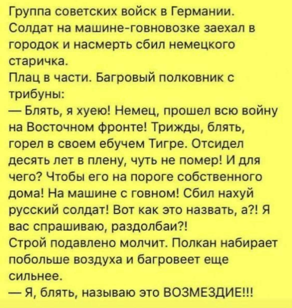 Группа советскик войск в Германии Солдат на машине говновозке заехал в городок и насмерть сбил немецкого старичка Плац в части Багровый полковник с трибуны Блять я хуею Немец прошел вто войну на Восточном фронте Трижды блять горел в своем ебучем Тигре отсидел десять лет в плену чуть не помер И для чего Чтобы его на пороге собственного дома На машине с говном Сбил нахуй русский солдат Вот как это н