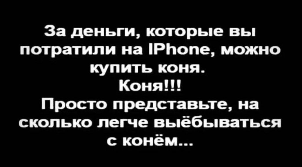 За деньги которые вы потратили на РЬопе можно купить коня Коня Просто представьте на сколько легче выёбываться конём