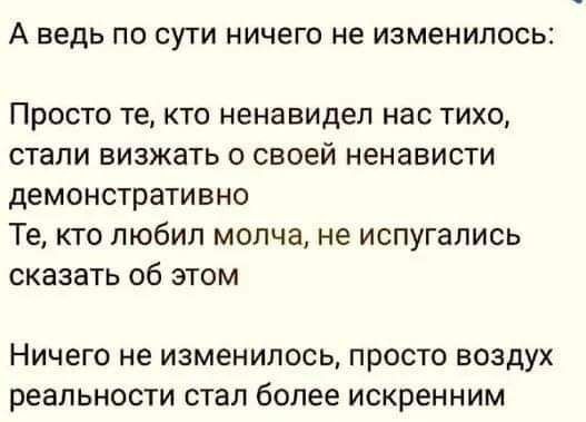 А ведь ПО СУТИ НИЧЕГО не изменилось Просто те КТО ненавидел нас ТИХО стали БИЗЖЗТЬ О своей ненависти демонстративно Те кто любил молча не испугались сказать об этом НИЧЕГО не изменилось ПРОСТО ВОЗДУХ реальности стал более искренним