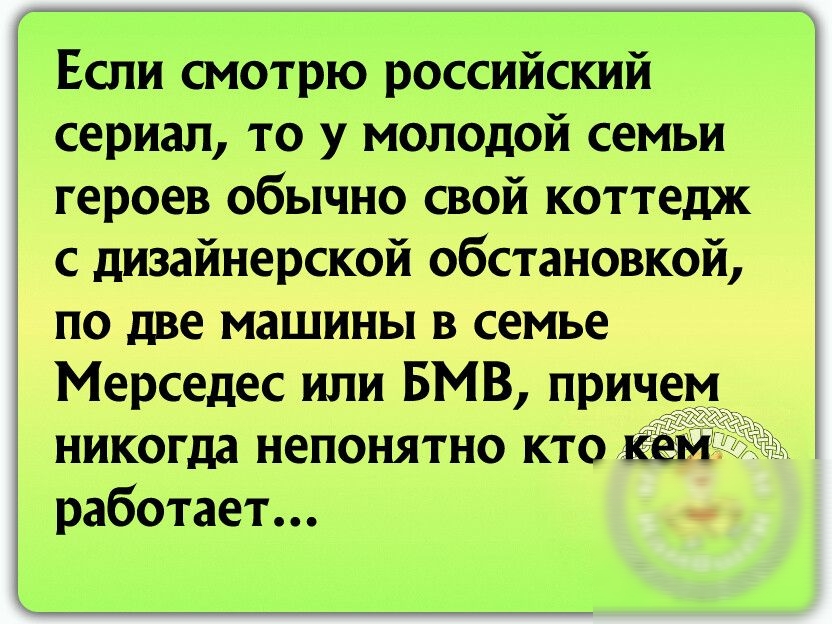 Если смотрю российский сериал то у молодой семьи героев обычно свой коттедж с дизайнерской обстановкой по две машины в семье Мерседес или БМВ причем никогда непонятно кто кем работает