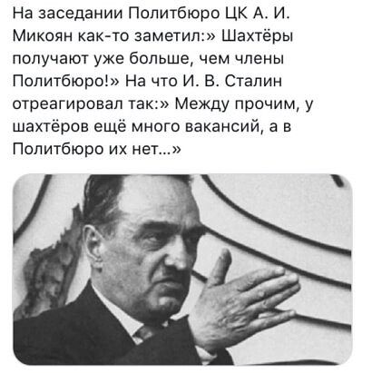 На заседании Политбюро ЦК А И Микоян как то заметил Шахтёры получают уже большечем члены Политбюро На что ИВСталин отреагировал так Между прочим у шахтёров ещё много вакансий а в Политбюро их нет