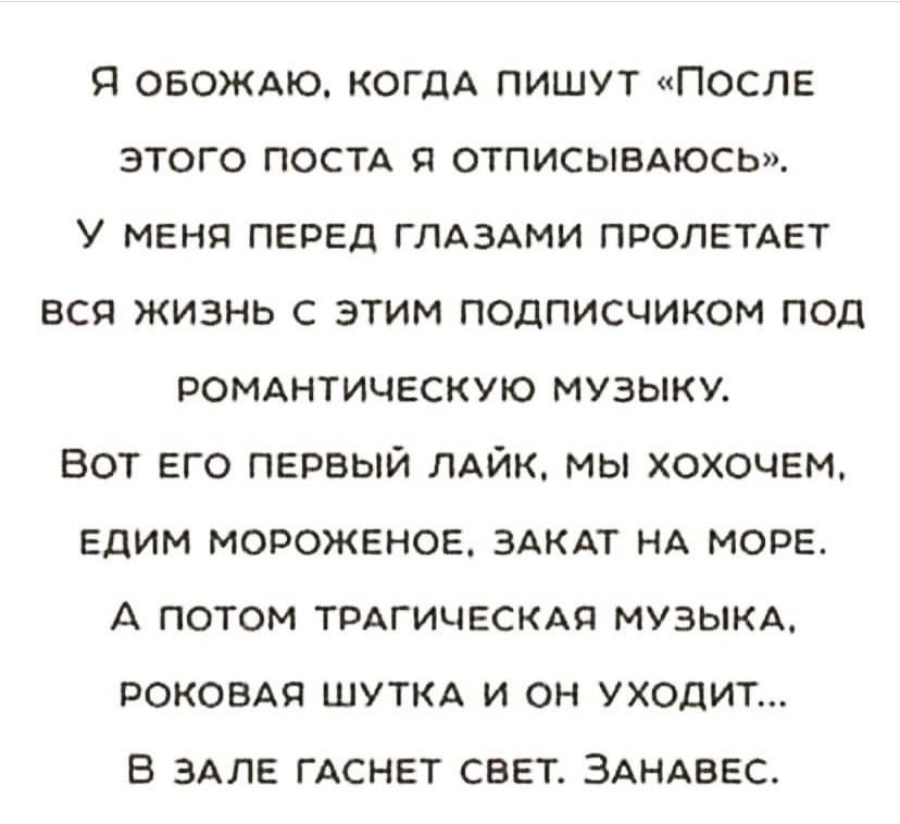 Я ОБОЖАЮ КОГДА пишут после этого постд я отписымюсы У МЕНЯ ПЕРЕД ГЛАЗАМИ ПРОПЕТАЕТ вся жизнь с этим подписчиком под РОМАНТИЧЕСКУЮ МУЗЫКУ вот его пврвый ЛАЙК мы хохочем Едим мороженое здкдт НА море А ПОТОМ ТРАГИЧЕСКАП МУЗЫКА роковАп шуткд и он уходит в млн ГАСНЕТ свет ЗАНАВЕС