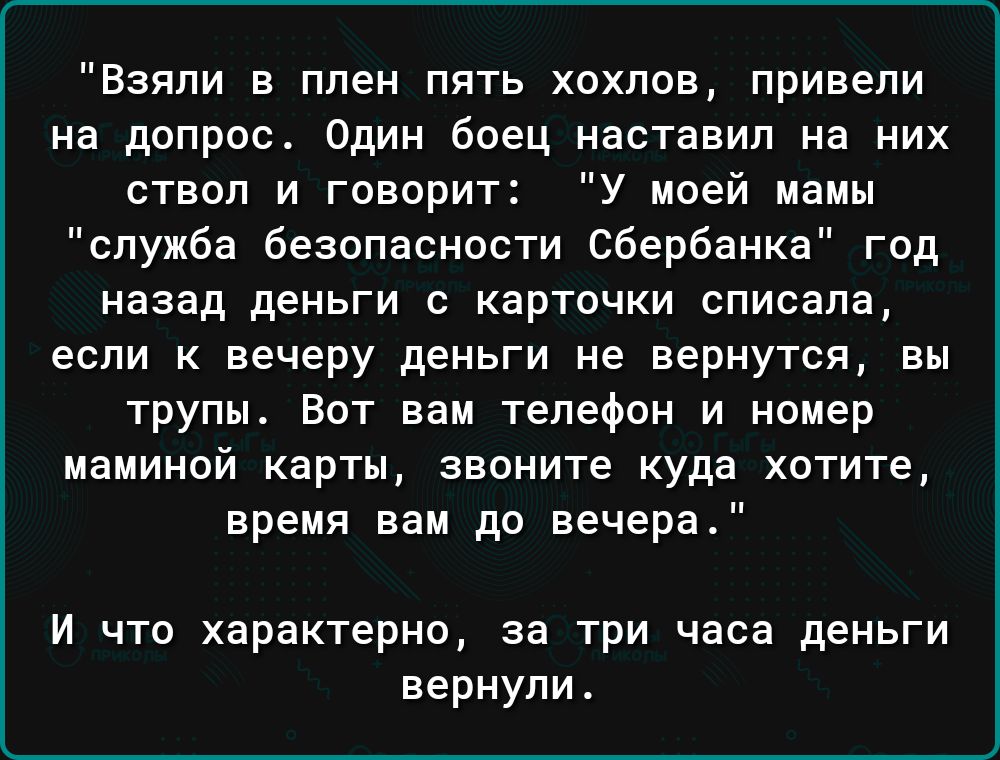 Взяли в плен пять хохпов привели на допрос Один боец наставил на них ствол и говорит У моей мамы служба безопасности Сбербанка год назад деньги С КЗРТОЧКИ СПИСЗПЗ если К вечеру дЕНЬГИ НЕ вернутся ЕМ трупы Вот вам телефон и номер маминой карты звоните куда хотите время нам до вечера и что характерно за три часа деньги вернули