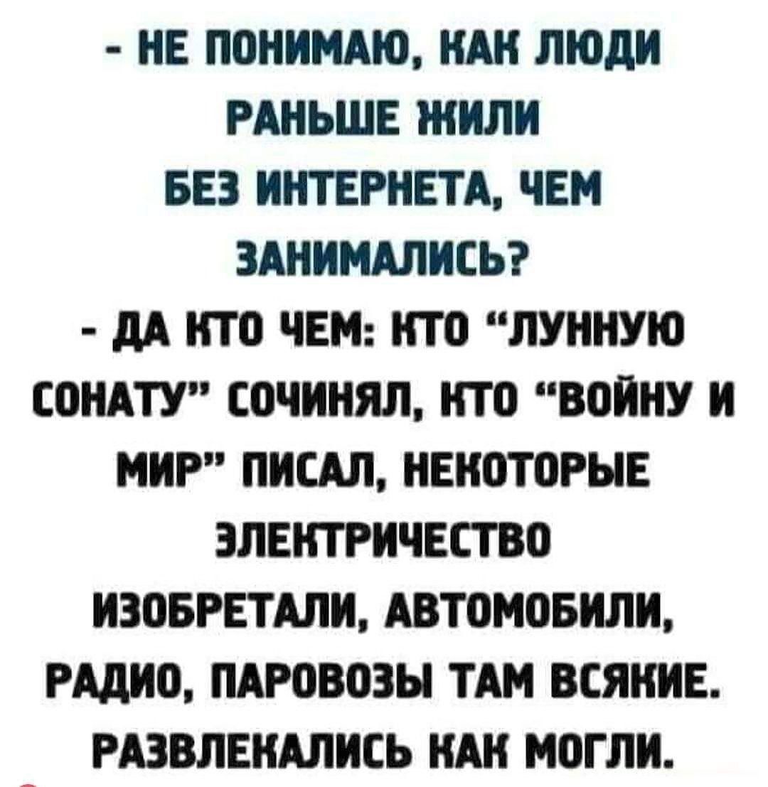 НЕ поиимдю НШ ЛЮДИ РАНЬШЕ ЖИЛ БЕЗ ИНТЕРНЕТА ЧЕМ ЗАНИМШИСЬ дд ПТО ЧЕМ НТО ЛУННУЮ СПНАТУ СОЧИНЯЛ НТБ ВБПНУ И МИР ПИСАЛ ЕИШПРНЕ ЭЛЕКТРИЧЕСТВО ИЗПБРЕТАЛИ АВТОМОБИЛИ идио ПАРОВПЗН ТАМ ВСЯНИЕ РАЗВЛЕИАЛИСЬ КАН МБГЛИ