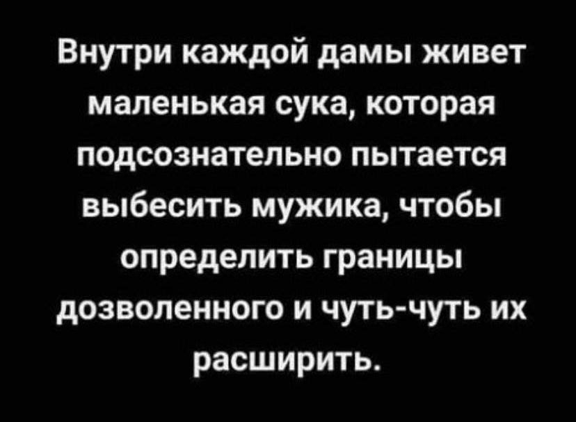 Внутри каждой дамы живет маленькая сука которая подсознательно пытается выбесить мужика чтобы определить границы дозволенного и чуть чуть их расширить
