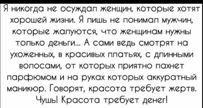 Я никогда не осуждал женщин которые хотят хорошей жизни Я лишь на понимсп мужчин КОТОРЫЙ ЖОПУЮТСЧ ЧТО ЖЁНЩИНОМ НУЖНЫ только деньги А сами ведь смотрят на УХОЖЕННЫХ В КООСИВЫХ ППОТЬПХ С ДПИННЫМИ ЕОПОСОМИ ОТ КОТООЫХ ПОИЯТНО ПОХНВТ порфюмом и на руках которых аккуратный маникюр Говорят кросото требует жертв Чушьі Красота требует денег