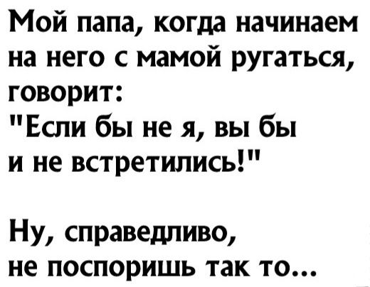 Мой папа когда начинаем на него с мамой ругаться говорит Если бы не я вы бы и не встретились Ну справедливо не поспоришь так то