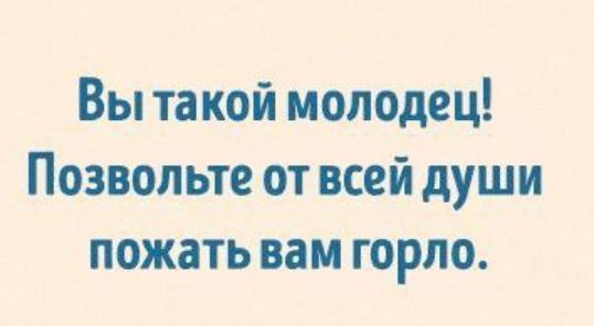 Вы такой молодец Позвольте от всей души пожать вам горло
