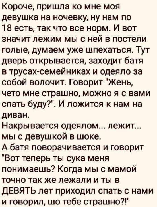 Короче пришла ко мне моя девушка на ночевку ну нам по 18 есть так что все норм И вот значит лежим мы с ней в постели голые думаем уже шпехаться Тут дверь открывается заходит батя в трусах семейниках и одеяло за собой волочит Говорит Жень чето мне страшно можно я с вами спать буду И ложится к нам на диван Накрывается одеялом лежит мы с девушкой в шоке А батя поворачивается и говорит Вот теперь ты с