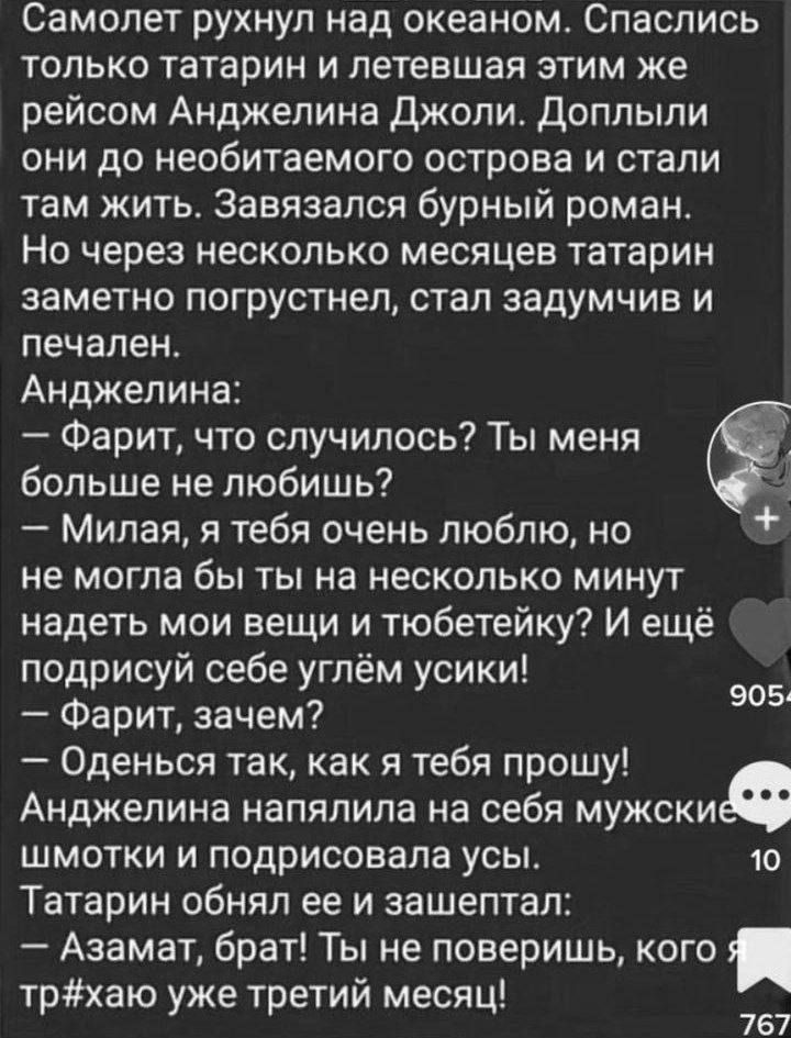 Самолет рухнул над пкеаном Спаслись только татарин и летевшая этим же рейсом Анджелина Джоли доплыли они до необитаемого острова и стали там жить Завязался бурный роман Но через несколько месяцев Татарин заметно погрустнел стал задумчив и печален Анджелина ФарИТ что случилось Ты меня больше не любишь Милая я тебя очень люблю но не МОГПВ бы ТЫ на НЕСКОЛЬКО МИНУТ надеть мои вещи и тюбетейку И ещё по