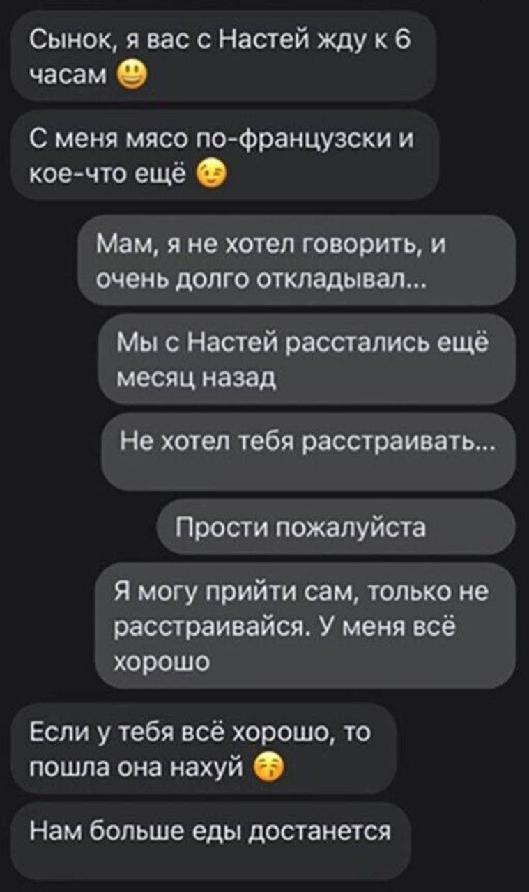 Сынок я вас с Настей жду к 6 часам С меня мясо по Фоанцузски и коечто ещё Мам я не хотел говорить и очень долго откладывал Мы с Настей расстались ещё месяц назад Не хотел тебя расстраивать Прости пожалуйста Я могу прийти сам только не расстраивайся У меня всё хорошо Если у тебя всё хорошо то пошла она нахуй Нам больше еды достанется