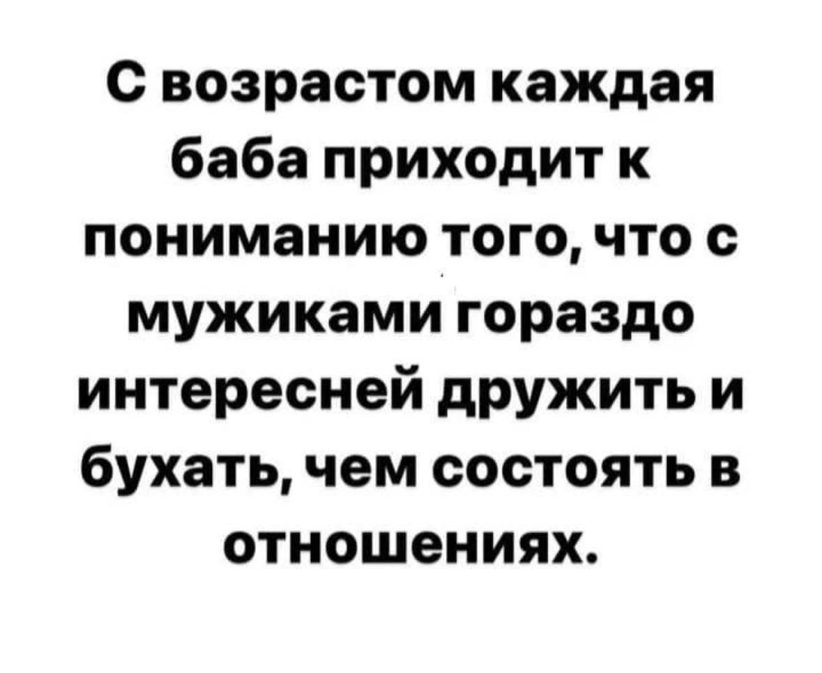 с возрастом каждая баба приходит к пониманию того что с мужиками гораздо интересней дружить и бухать чем состоять в отношениях