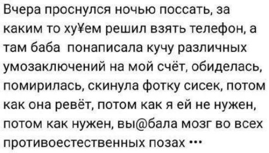 Вчера проснулся ночью поссать за каким то хуём решил взять телефон а там баба понаписала кучу различных умозаключений на мой счёт обиделась помирилась скинула фотку сисек потом как она ревёт потом как я ей не нужен потом как нужен выбала мозг во всех противоестественных позах