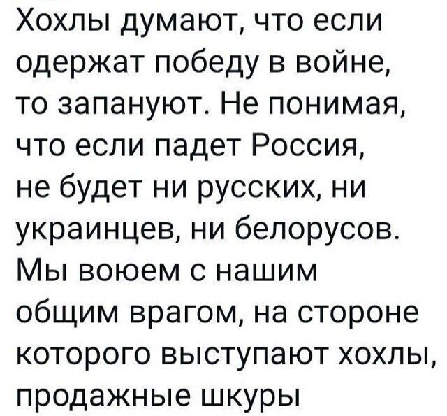 Хохлы думают что если одержат победу в войне то запануют Не понимая что если падет Россия не будет ни русских ни украинцев ни белорусов Мы воюем с нашим общим врагом на стороне которого выступают хохлы продажные шкуры