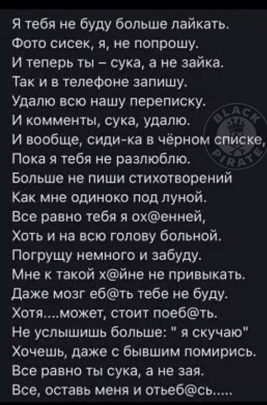 Я тебя не буду больше пайкать Фото сисек я не попрошу И теперь ты сука а не зайка Так и в телефоне запишу Удапю всю нашу переписку И комменты сука удалю И вообще сиди ка в чёрном списке Пока я тебя не разлюблю Больше не пиши стихотворений Как мне одиноко под луной Все равно тебя я охенней_ Хоть и на всю голову больной Погрущу немного и забуду Мне такой хйне не привыкать даже мозг ебть тебе не буду